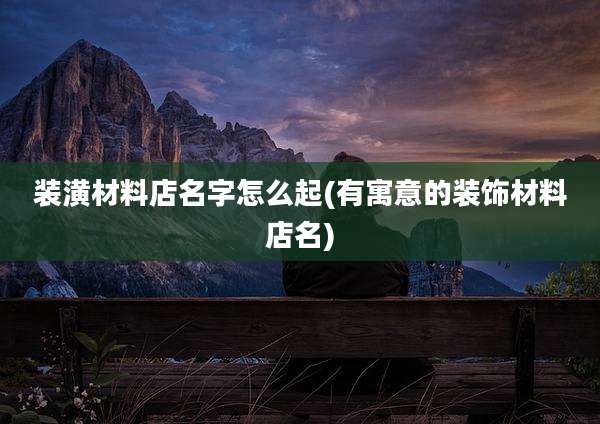 装潢材料店名字怎么起(有寓意的装饰材料店名)