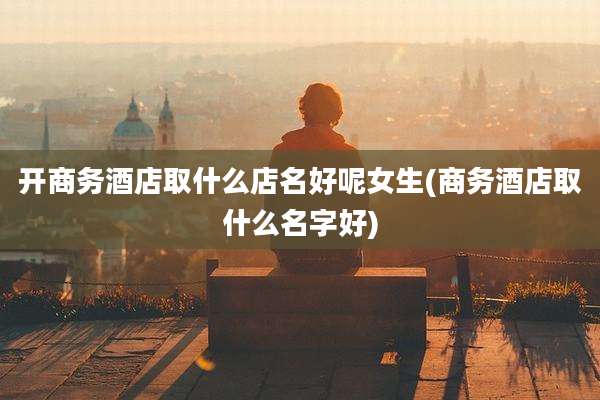 开商务酒店取什么店名好呢女生(商务酒店取什么名字好)