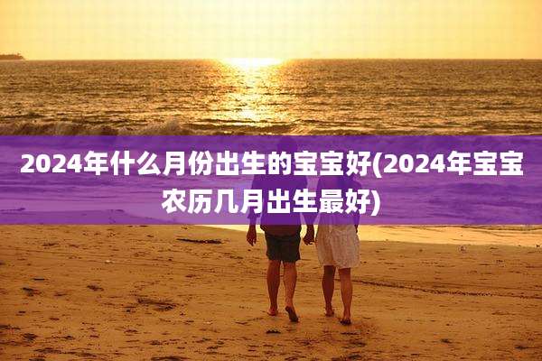 2024年什么月份出生的宝宝好(2024年宝宝农历几月出生最好)