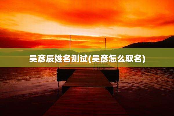 吴彦辰姓名测试(吴彦怎么取名)