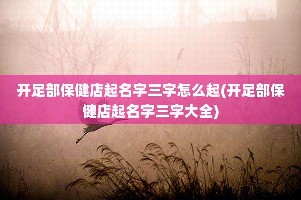 开足部保健店起名字三字怎么起(开足部保健店起名字三字大全)