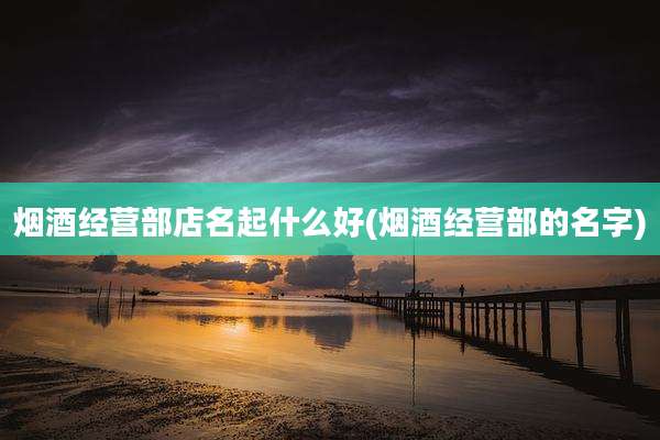 烟酒经营部店名起什么好(烟酒经营部的名字)