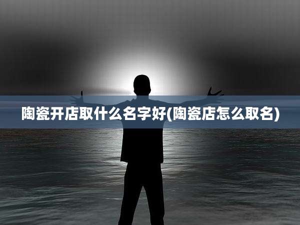 陶瓷开店取什么名字好(陶瓷店怎么取名)