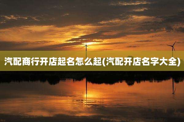 汽配商行开店起名怎么起(汽配开店名字大全)