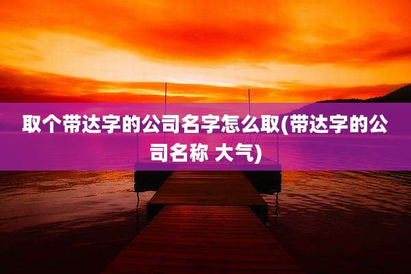 取个带达字的公司名字怎么取(带达字的公司名称 大气)