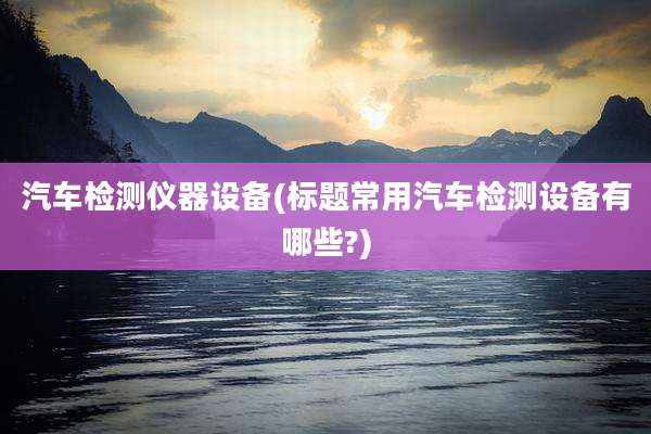 汽车检测仪器设备(标题常用汽车检测设备有哪些?)