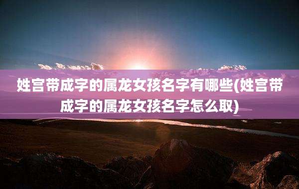 姓宫带成字的属龙女孩名字有哪些(姓宫带成字的属龙女孩名字怎么取)