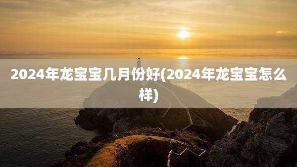 2024年龙宝宝几月份好(2024年龙宝宝怎么样)