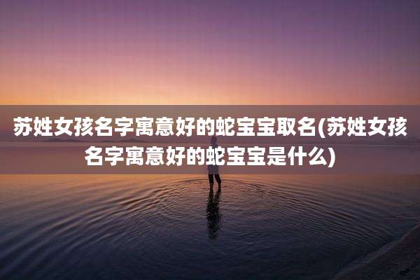 苏姓女孩名字寓意好的蛇宝宝取名(苏姓女孩名字寓意好的蛇宝宝是什么)