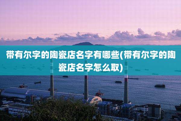 带有尔字的陶瓷店名字有哪些(带有尔字的陶瓷店名字怎么取)