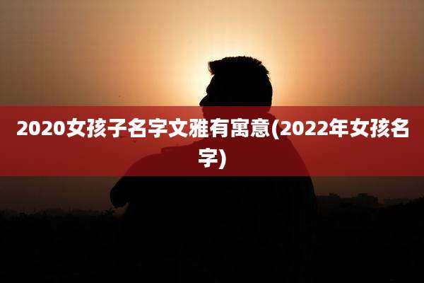 2020女孩子名字文雅有寓意(2022年女孩名字)