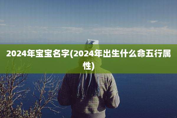 2024年宝宝名字(2024年出生什么命五行属性)