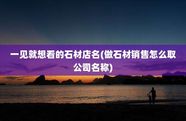 一见就想看的石材店名(做石材销售怎么取公司名称)