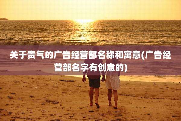关于贵气的广告经营部名称和寓意(广告经营部名字有创意的)