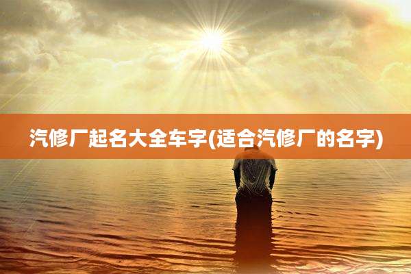 汽修厂起名大全车字(适合汽修厂的名字)