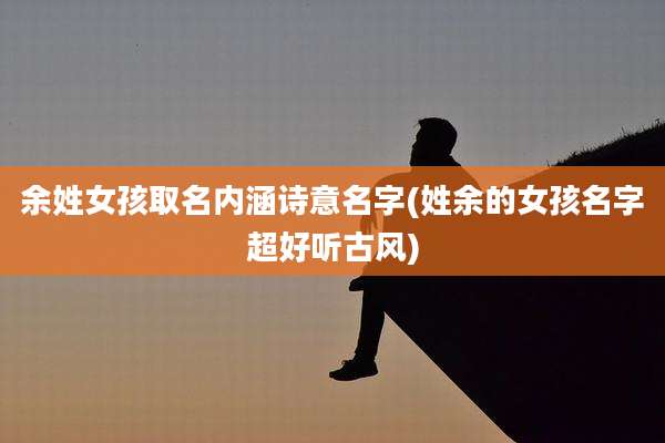 余姓女孩取名内涵诗意名字(姓余的女孩名字超好听古风)