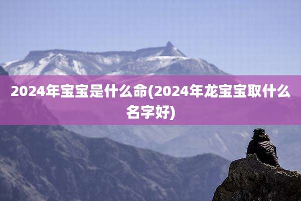 2024年宝宝是什么命(2024年龙宝宝取什么名字好)