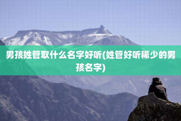 男孩姓管取什么名字好听(姓管好听稀少的男孩名字)