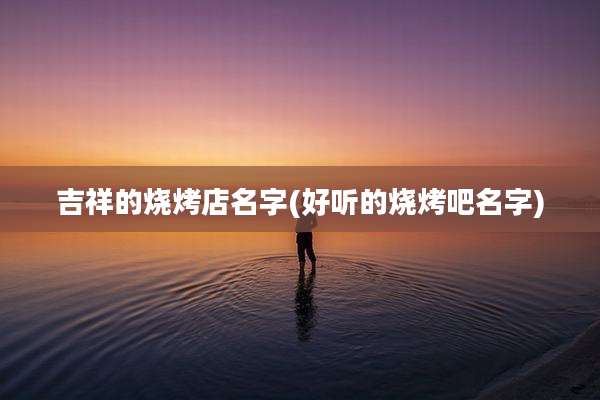 吉祥的烧烤店名字(好听的烧烤吧名字)