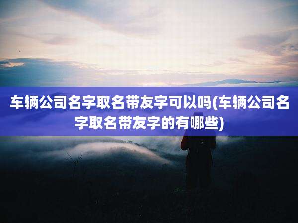 车辆公司名字取名带友字可以吗(车辆公司名字取名带友字的有哪些)