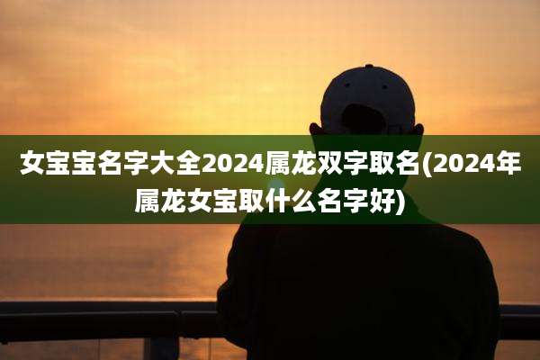 女宝宝名字大全2024属龙双字取名(2024年属龙女宝取什么名字好)