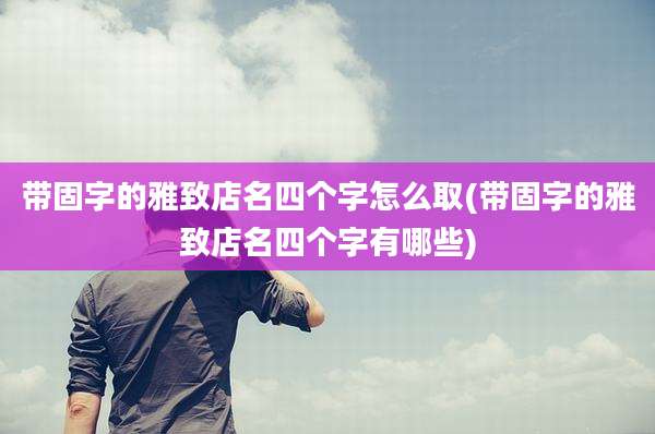 带固字的雅致店名四个字怎么取(带固字的雅致店名四个字有哪些)