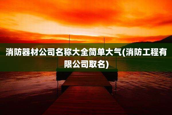 消防器材公司名称大全简单大气(消防工程有限公司取名)
