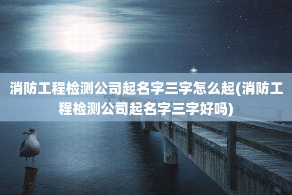 消防工程检测公司起名字三字怎么起(消防工程检测公司起名字三字好吗)