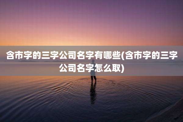含市字的三字公司名字有哪些(含市字的三字公司名字怎么取)
