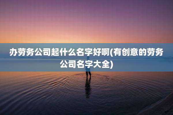 办劳务公司起什么名字好啊(有创意的劳务公司名字大全)