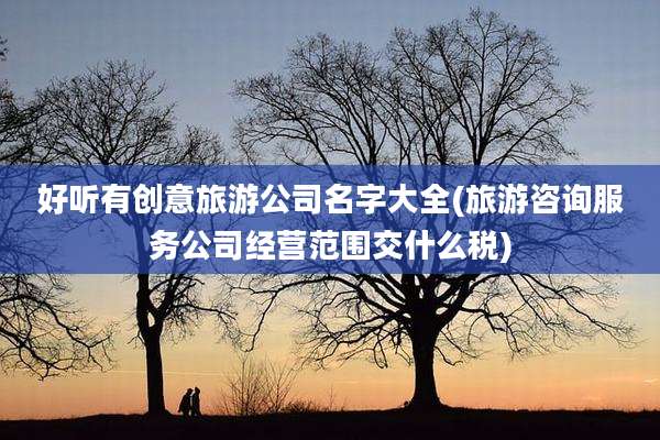 好听有创意旅游公司名字大全(旅游咨询服务公司经营范围交什么税)