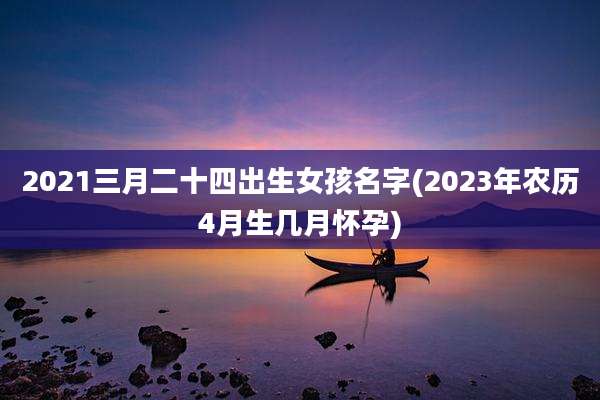 2021三月二十四出生女孩名字(2023年农历4月生几月怀孕)