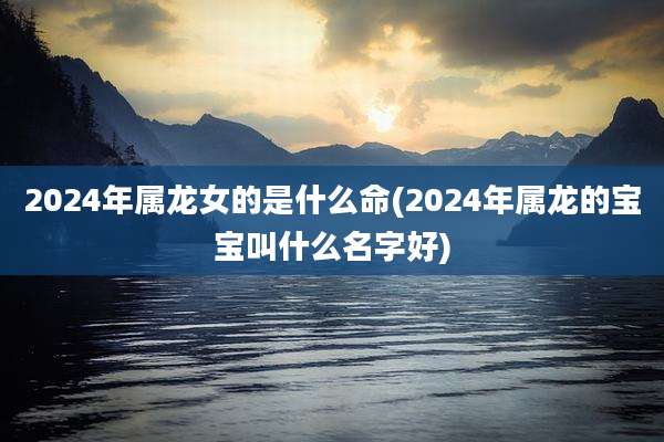 2024年属龙女的是什么命(2024年属龙的宝宝叫什么名字好)