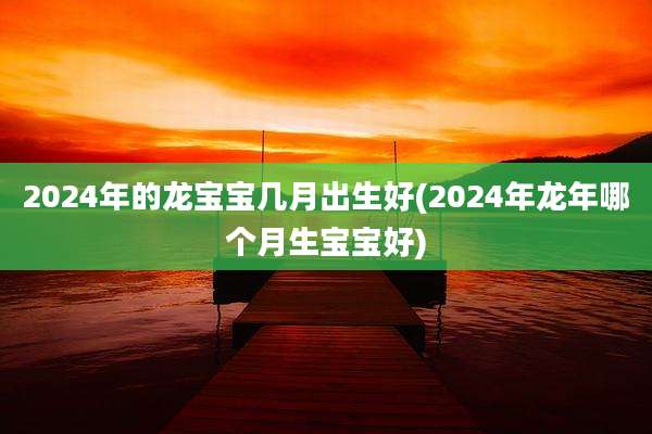 2024年的龙宝宝几月出生好(2024年龙年哪个月生宝宝好)