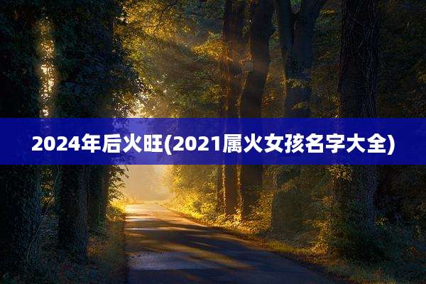 2024年后火旺(2021属火女孩名字大全)