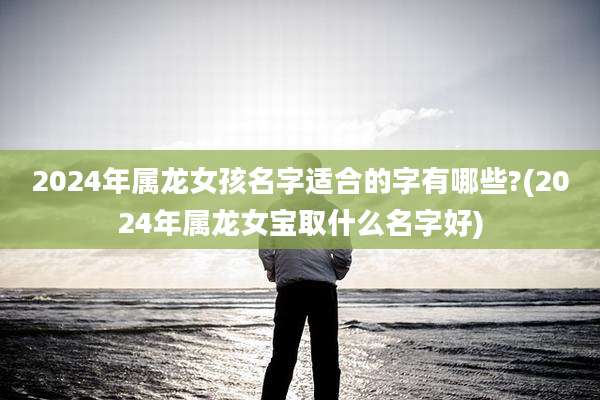 2024年属龙女孩名字适合的字有哪些?(2024年属龙女宝取什么名字好)