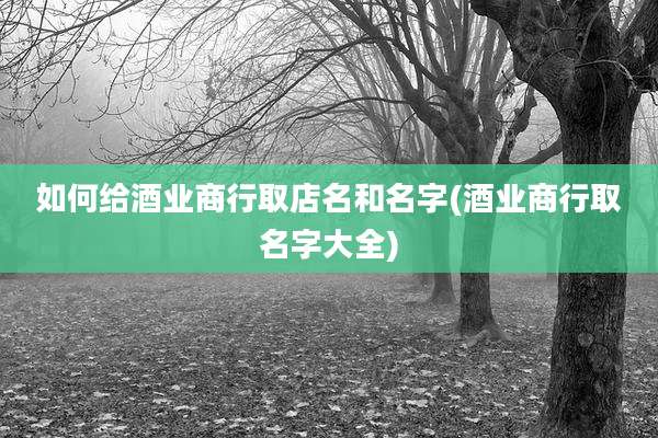 如何给酒业商行取店名和名字(酒业商行取名字大全)