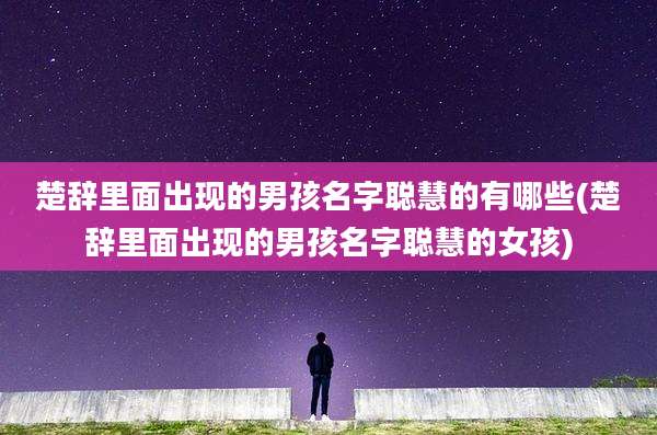 楚辞里面出现的男孩名字聪慧的有哪些(楚辞里面出现的男孩名字聪慧的女孩)