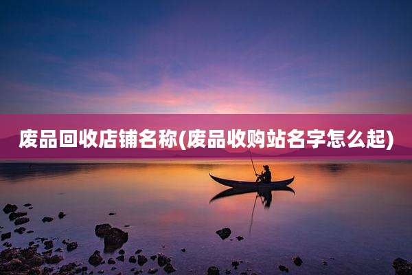 废品回收店铺名称(废品收购站名字怎么起)