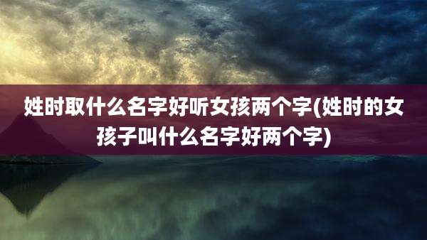 姓时取什么名字好听女孩两个字(姓时的女孩子叫什么名字好两个字)