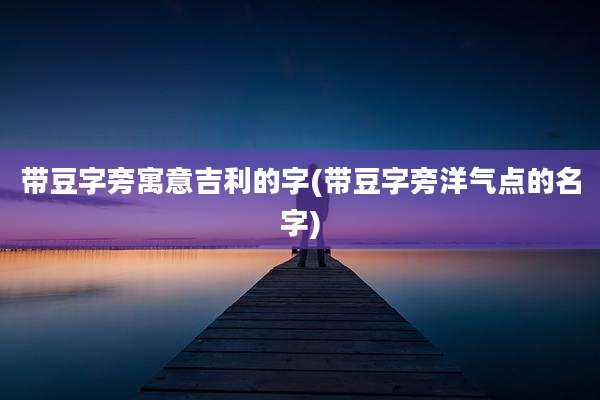 带豆字旁寓意吉利的字(带豆字旁洋气点的名字)