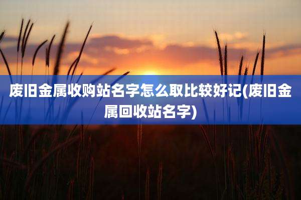 废旧金属收购站名字怎么取比较好记(废旧金属回收站名字)