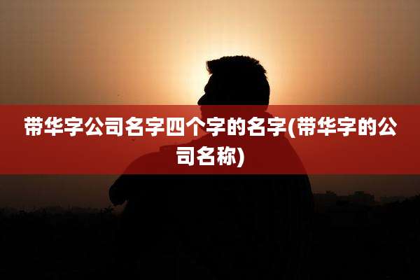 带华字公司名字四个字的名字(带华字的公司名称)