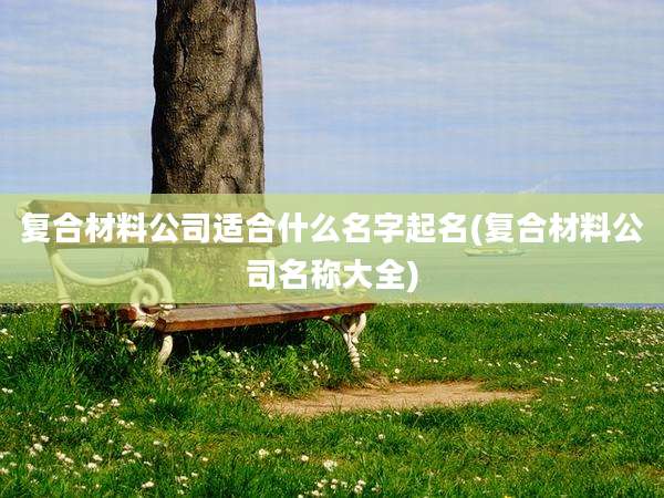 复合材料公司适合什么名字起名(复合材料公司名称大全)