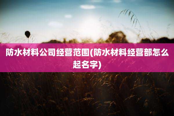 防水材料公司经营范围(防水材料经营部怎么起名字)