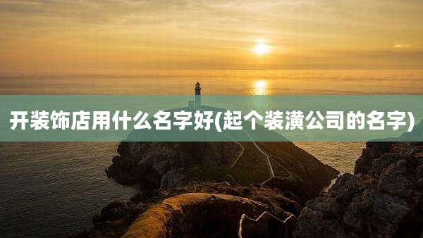 开装饰店用什么名字好(起个装潢公司的名字)