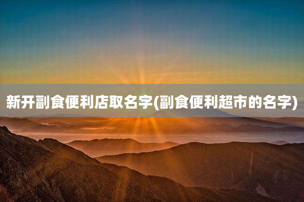 新开副食便利店取名字(副食便利超市的名字)
