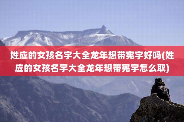 姓应的女孩名字大全龙年想带宪字好吗(姓应的女孩名字大全龙年想带宪字怎么取)