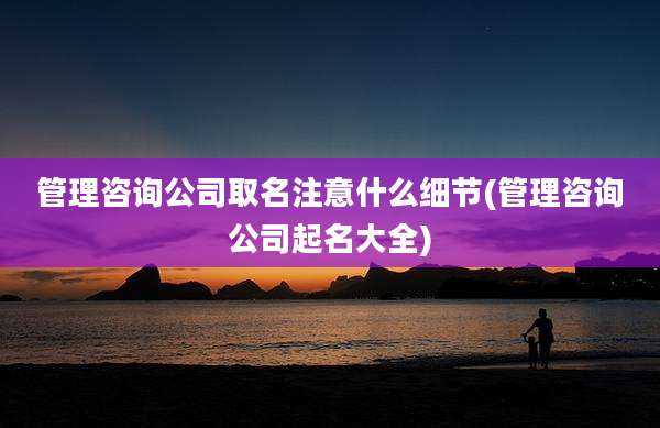 管理咨询公司取名注意什么细节(管理咨询公司起名大全)