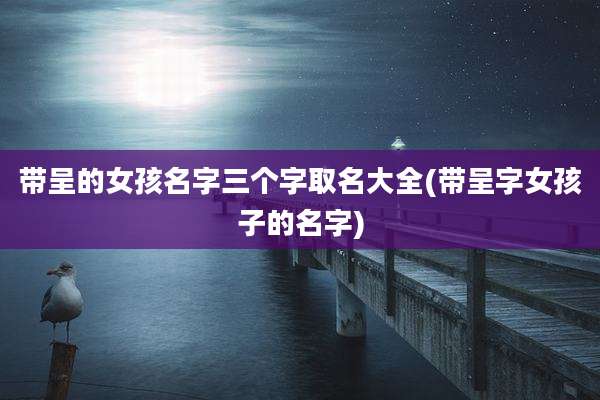 带呈的女孩名字三个字取名大全(带呈字女孩子的名字)